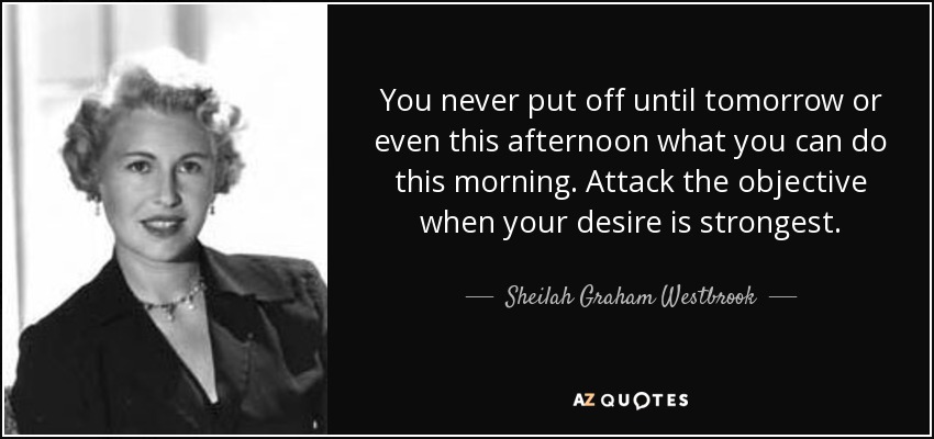 You never put off until tomorrow or even this afternoon what you can do this morning. Attack the objective when your desire is strongest. - Sheilah Graham Westbrook