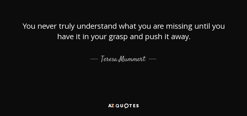 You never truly understand what you are missing until you have it in your grasp and push it away. - Teresa Mummert