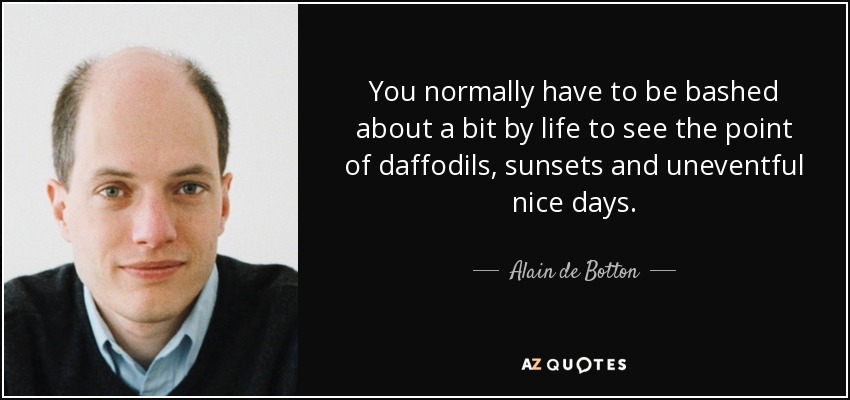 You normally have to be bashed about a bit by life to see the point of daffodils, sunsets and uneventful nice days. - Alain de Botton