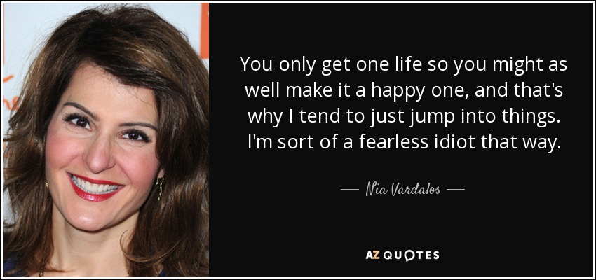 You only get one life so you might as well make it a happy one, and that's why I tend to just jump into things. I'm sort of a fearless idiot that way. - Nia Vardalos