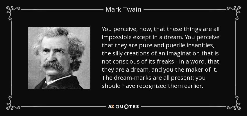 Percibes, ahora, que todas estas cosas son imposibles excepto en un sueño. Percibes que son puras y pueriles locuras, las tontas creaciones de una imaginación que no es consciente de sus rarezas - en una palabra, que son un sueño, y tú el creador del mismo. Las marcas del sueño están todas presentes; deberías haberlas reconocido antes. - Mark Twain