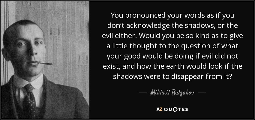 You pronounced your words as if you don’t acknowledge the shadows, or the evil either. Would you be so kind as to give a little thought to the question of what your good would be doing if evil did not exist, and how the earth would look if the shadows were to disappear from it? - Mikhail Bulgakov