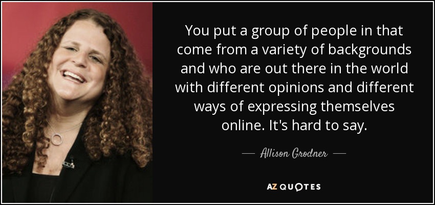 Pones a un grupo de personas que proceden de distintos entornos y que están ahí fuera en el mundo con distintas opiniones y distintas formas de expresarse en línea. Es difícil decirlo. - Allison Grodner