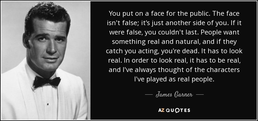 You put on a face for the public. The face isn't false; it's just another side of you. If it were false, you couldn't last. People want something real and natural, and if they catch you acting, you're dead. It has to look real. In order to look real, it has to be real, and I've always thought of the characters I've played as real people. - James Garner