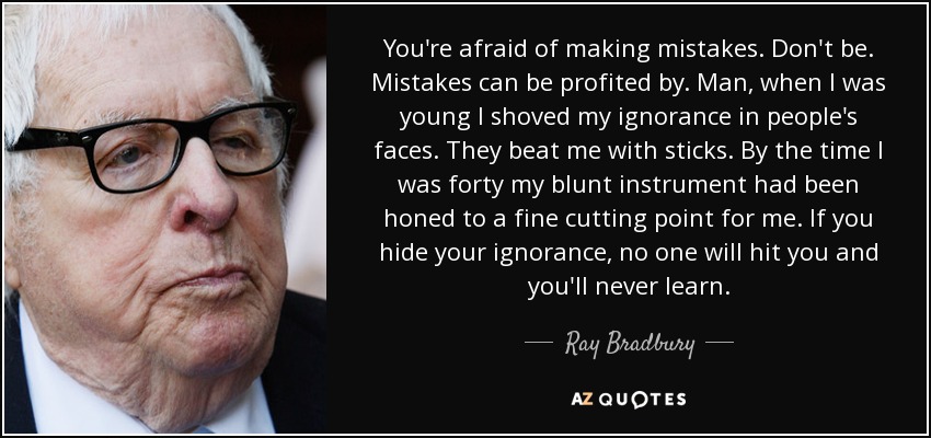 You're afraid of making mistakes. Don't be. Mistakes can be profited by. Man, when I was young I shoved my ignorance in people's faces. They beat me with sticks. By the time I was forty my blunt instrument had been honed to a fine cutting point for me. If you hide your ignorance, no one will hit you and you'll never learn. - Ray Bradbury