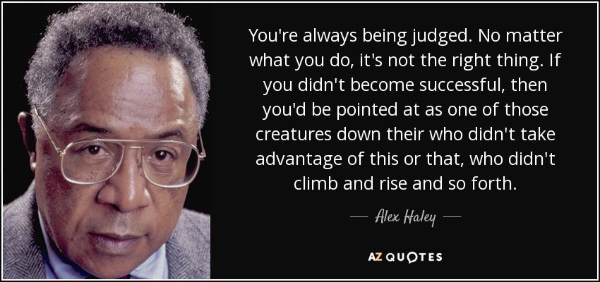 You're always being judged. No matter what you do, it's not the right thing. If you didn't become successful, then you'd be pointed at as one of those creatures down their who didn't take advantage of this or that, who didn't climb and rise and so forth. - Alex Haley