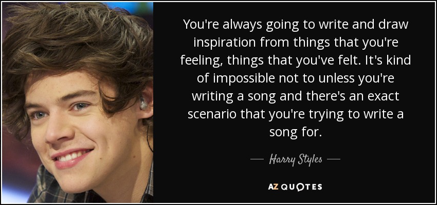 You're always going to write and draw inspiration from things that you're feeling, things that you've felt. It's kind of impossible not to unless you're writing a song and there's an exact scenario that you're trying to write a song for. - Harry Styles