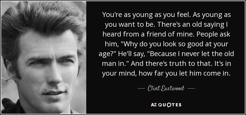 You're as young as you feel. As young as you want to be. There's an old saying I heard from a friend of mine. People ask him, 