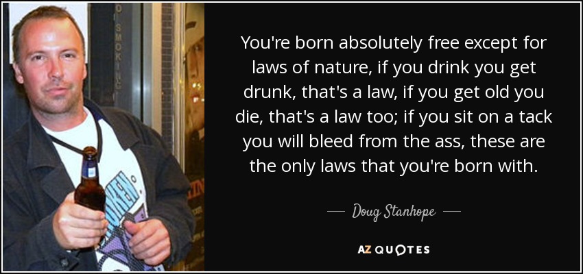 You're born absolutely free except for laws of nature, if you drink you get drunk, that's a law, if you get old you die, that's a law too; if you sit on a tack you will bleed from the ass, these are the only laws that you're born with. - Doug Stanhope