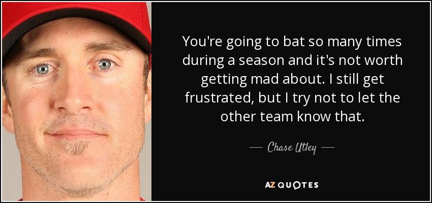 You're going to bat so many times during a season and it's not worth getting mad about. I still get frustrated, but I try not to let the other team know that. - Chase Utley