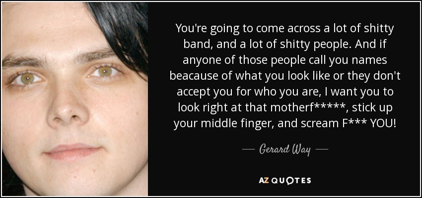 You're going to come across a lot of shitty band, and a lot of shitty people. And if anyone of those people call you names beacause of what you look like or they don't accept you for who you are, I want you to look right at that motherf*****, stick up your middle finger, and scream F*** YOU! - Gerard Way