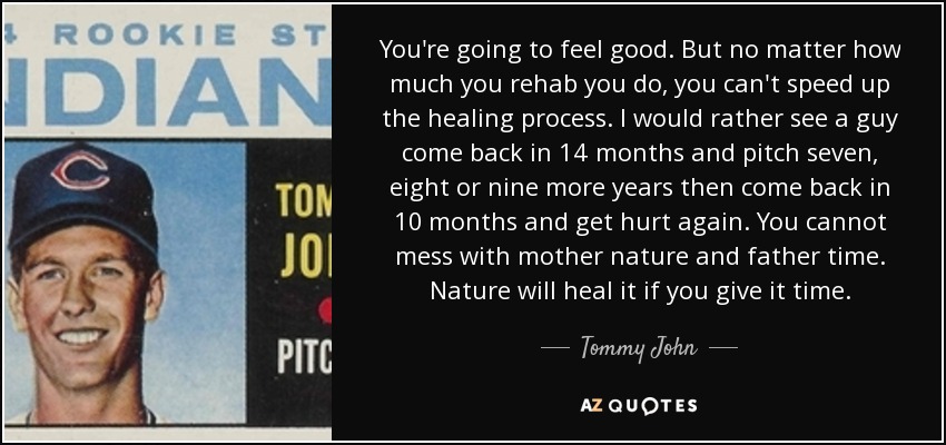 You're going to feel good. But no matter how much you rehab you do, you can't speed up the healing process. I would rather see a guy come back in 14 months and pitch seven, eight or nine more years then come back in 10 months and get hurt again. You cannot mess with mother nature and father time. Nature will heal it if you give it time. - Tommy John