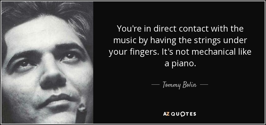 You're in direct contact with the music by having the strings under your fingers. It's not mechanical like a piano. - Tommy Bolin