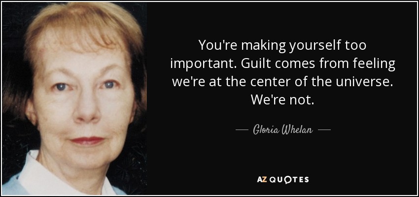 You're making yourself too important. Guilt comes from feeling we're at the center of the universe. We're not. - Gloria Whelan