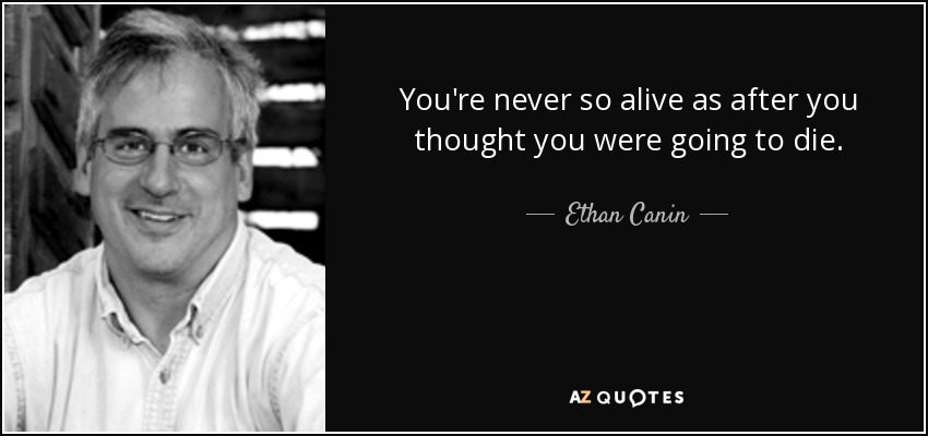 You're never so alive as after you thought you were going to die. - Ethan Canin