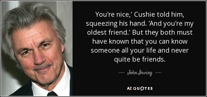 You're nice,' Cushie told him, squeezing his hand. 'And you're my oldest friend.' But they both must have known that you can know someone all your life and never quite be friends. - John Irving