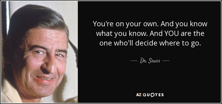 You're on your own. And you know what you know. And YOU are the one who'll decide where to go. - Dr. Seuss