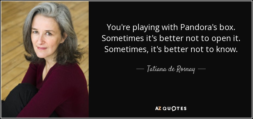 You're playing with Pandora's box. Sometimes it's better not to open it. Sometimes, it's better not to know. - Tatiana de Rosnay