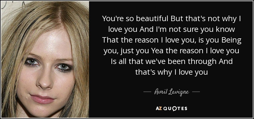 You're so beautiful But that's not why I love you And I'm not sure you know That the reason I love you, is you Being you, just you Yea the reason I love you Is all that we've been through And that's why I love you - Avril Lavigne