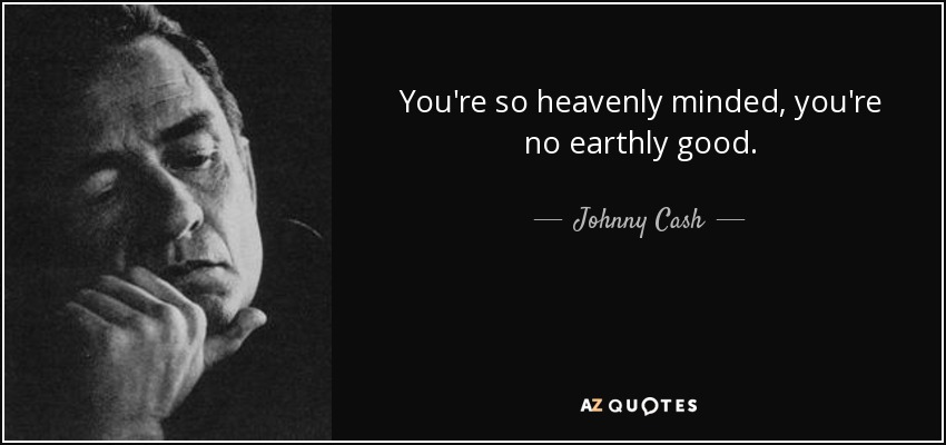 You're so heavenly minded, you're no earthly good. - Johnny Cash