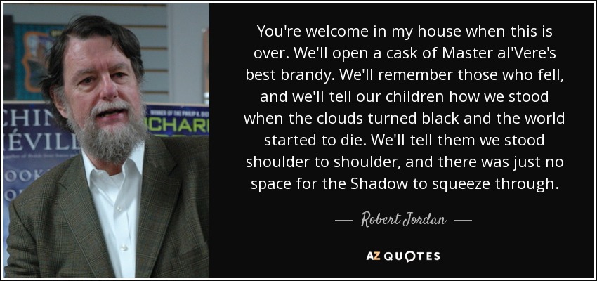 You're welcome in my house when this is over. We'll open a cask of Master al'Vere's best brandy. We'll remember those who fell, and we'll tell our children how we stood when the clouds turned black and the world started to die. We'll tell them we stood shoulder to shoulder, and there was just no space for the Shadow to squeeze through. - Robert Jordan