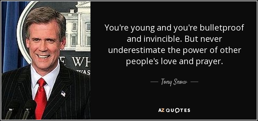 You're young and you're bulletproof and invincible. But never underestimate the power of other people's love and prayer. - Tony Snow