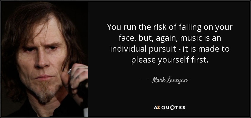 You run the risk of falling on your face, but, again, music is an individual pursuit - it is made to please yourself first. - Mark Lanegan