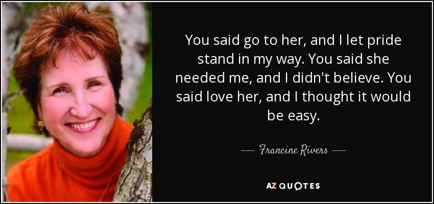 You said go to her, and I let pride stand in my way. You said she needed me, and I didn't believe. You said love her, and I thought it would be easy. - Francine Rivers