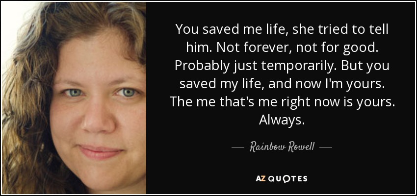 You saved me life, she tried to tell him. Not forever, not for good. Probably just temporarily. But you saved my life, and now I'm yours. The me that's me right now is yours. Always. - Rainbow Rowell