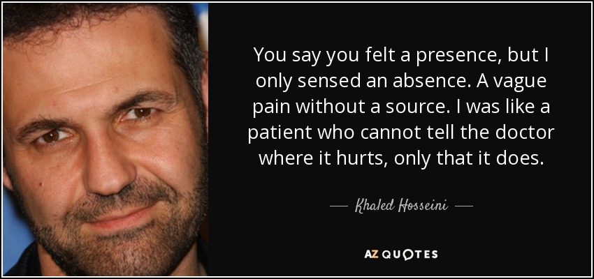 You say you felt a presence, but I only sensed an absence. A vague pain without a source. I was like a patient who cannot tell the doctor where it hurts, only that it does. - Khaled Hosseini