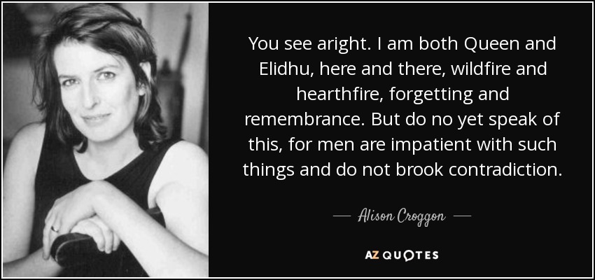 You see aright. I am both Queen and Elidhu, here and there, wildfire and hearthfire, forgetting and remembrance. But do no yet speak of this, for men are impatient with such things and do not brook contradiction. - Alison Croggon