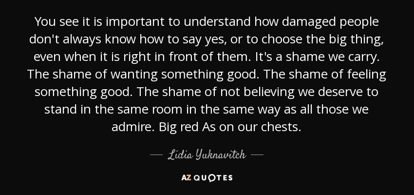 You see it is important to understand how damaged people don't always know how to say yes, or to choose the big thing, even when it is right in front of them. It's a shame we carry. The shame of wanting something good. The shame of feeling something good. The shame of not believing we deserve to stand in the same room in the same way as all those we admire. Big red As on our chests. - Lidia Yuknavitch