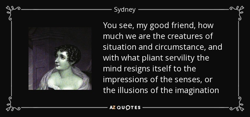 You see, my good friend, how much we are the creatures of situation and circumstance, and with what pliant servility the mind resigns itself to the impressions of the senses, or the illusions of the imagination - Sydney, Lady Morgan