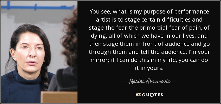 You see, what is my purpose of performance artist is to stage certain difficulties and stage the fear the primordial fear of pain, of dying, all of which we have in our lives, and then stage them in front of audience and go through them and tell the audience, I'm your mirror; if I can do this in my life, you can do it in yours. - Marina Abramovic