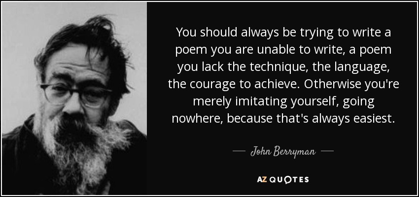 You should always be trying to write a poem you are unable to write, a poem you lack the technique, the language, the courage to achieve. Otherwise you're merely imitating yourself, going nowhere, because that's always easiest. - John Berryman