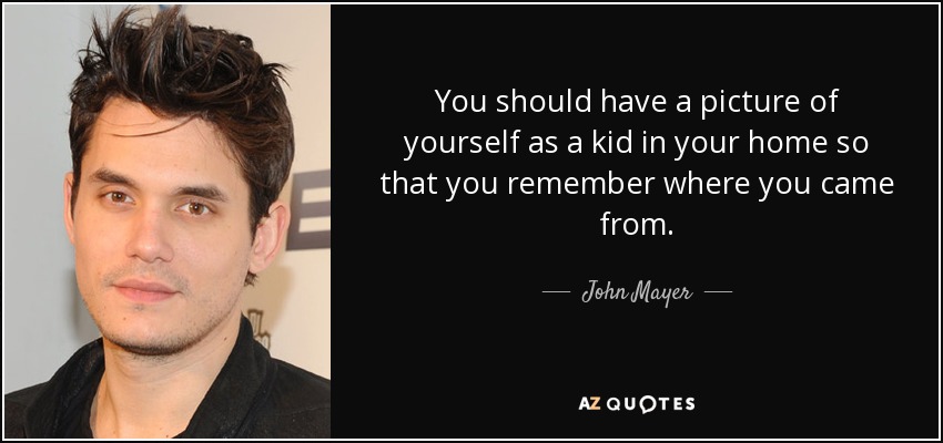 You should have a picture of yourself as a kid in your home so that you remember where you came from. - John Mayer