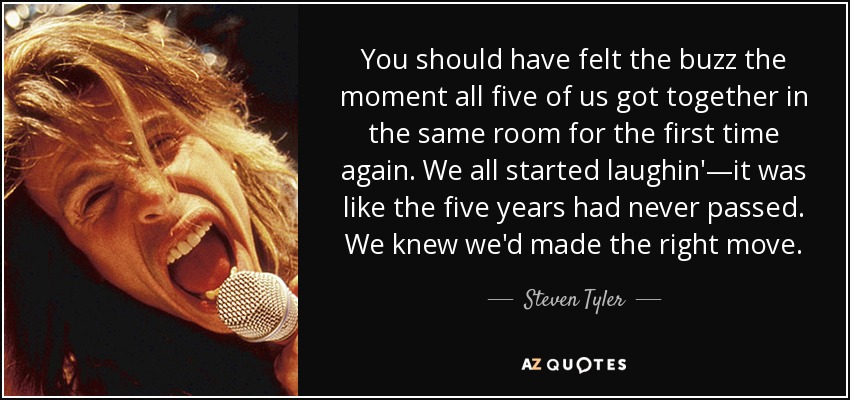 You should have felt the buzz the moment all five of us got together in the same room for the first time again. We all started laughin'—it was like the five years had never passed. We knew we'd made the right move. - Steven Tyler