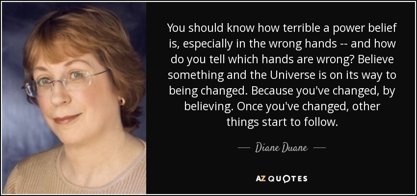 You should know how terrible a power belief is, especially in the wrong hands -- and how do you tell which hands are wrong? Believe something and the Universe is on its way to being changed. Because you've changed, by believing. Once you've changed, other things start to follow. - Diane Duane