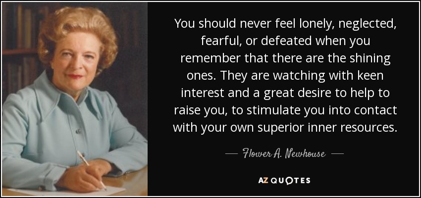 You should never feel lonely, neglected, fearful, or defeated when you remember that there are the shining ones. They are watching with keen interest and a great desire to help to raise you, to stimulate you into contact with your own superior inner resources. - Flower A. Newhouse