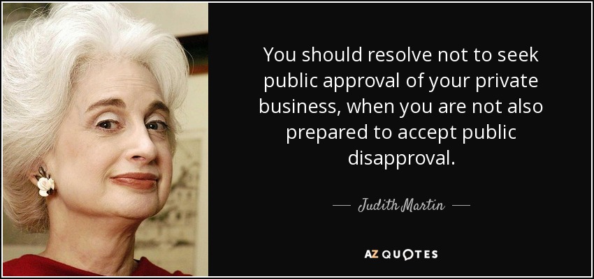 You should resolve not to seek public approval of your private business, when you are not also prepared to accept public disapproval. - Judith Martin