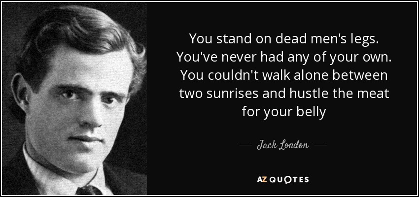 You stand on dead men's legs. You've never had any of your own. You couldn't walk alone between two sunrises and hustle the meat for your belly - Jack London