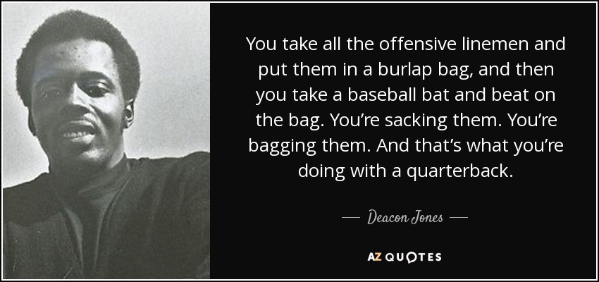 You take all the offensive linemen and put them in a burlap bag, and then you take a baseball bat and beat on the bag. You’re sacking them. You’re bagging them. And that’s what you’re doing with a quarterback. - Deacon Jones