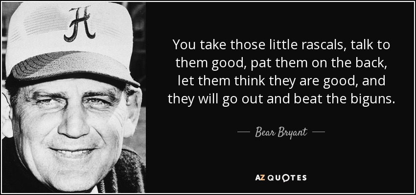 You take those little rascals, talk to them good, pat them on the back, let them think they are good, and they will go out and beat the biguns. - Bear Bryant