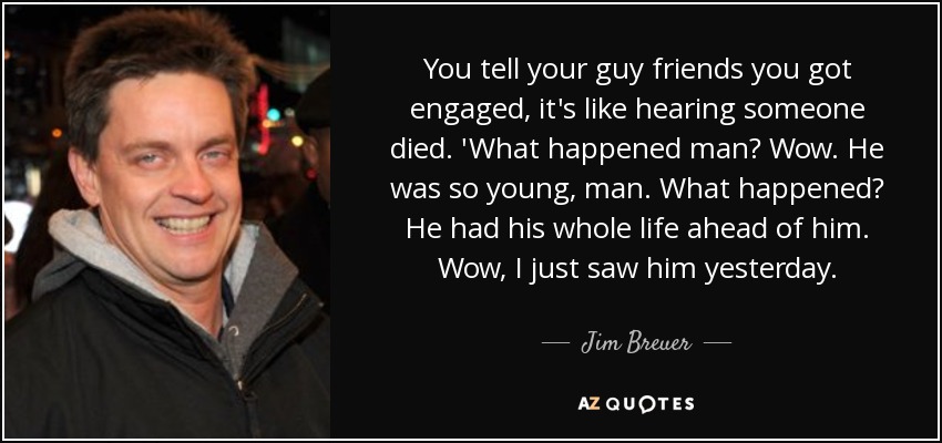 You tell your guy friends you got engaged, it's like hearing someone died. 'What happened man? Wow. He was so young, man. What happened? He had his whole life ahead of him. Wow, I just saw him yesterday. - Jim Breuer