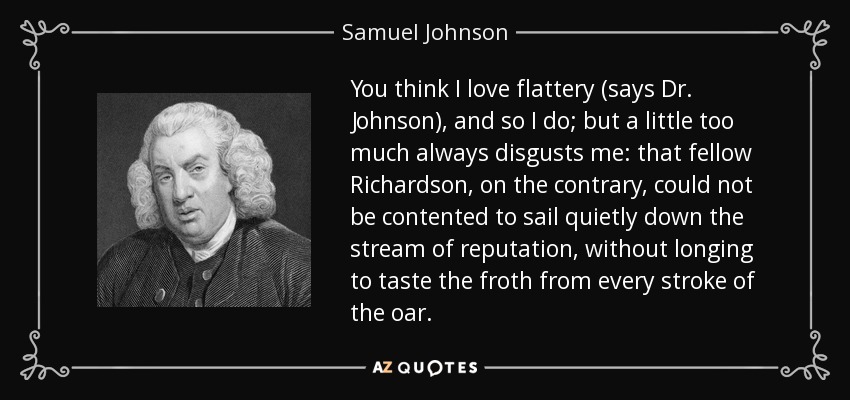 Creéis que me encanta la adulación (dice el Dr. Johnson), y así es; pero un poco de más siempre me repugna: ese Richardson, por el contrario, no podía contentarse con navegar tranquilamente por la corriente de la reputación, sin ansiar probar la espuma de cada golpe de remo. - Samuel Johnson