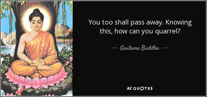 You too shall pass away. Knowing this, how can you quarrel? - Gautama Buddha