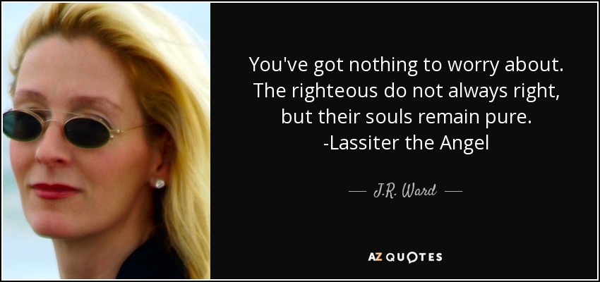 You've got nothing to worry about. The righteous do not always right, but their souls remain pure. -Lassiter the Angel - J.R. Ward