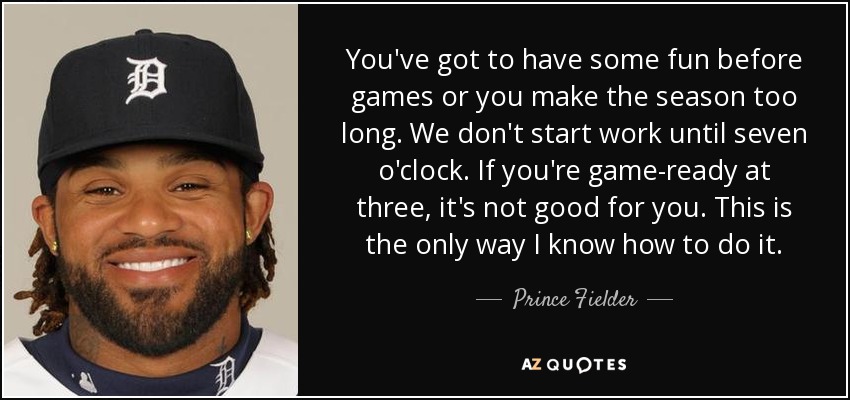 You've got to have some fun before games or you make the season too long. We don't start work until seven o'clock. If you're game-ready at three, it's not good for you. This is the only way I know how to do it. - Prince Fielder