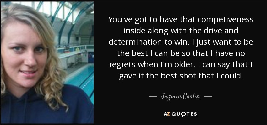 You've got to have that competiveness inside along with the drive and determination to win. I just want to be the best I can be so that I have no regrets when I'm older. I can say that I gave it the best shot that I could. - Jazmin Carlin