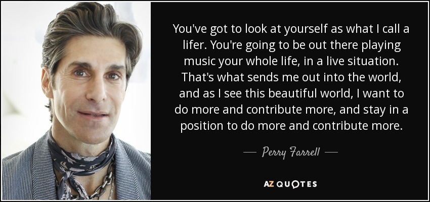 You've got to look at yourself as what I call a lifer. You're going to be out there playing music your whole life, in a live situation. That's what sends me out into the world, and as I see this beautiful world, I want to do more and contribute more, and stay in a position to do more and contribute more. - Perry Farrell